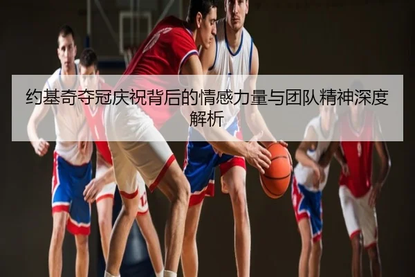 约基奇夺冠庆祝背后的情感力量与团队精神深度解析
