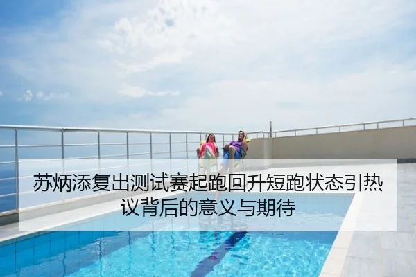 苏炳添复出测试赛起跑回升短跑状态引热议背后的意义与期待