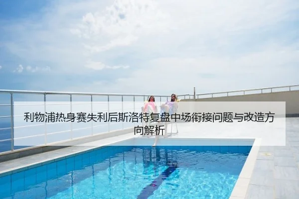 利物浦热身赛失利后斯洛特复盘中场衔接问题与改造方向解析