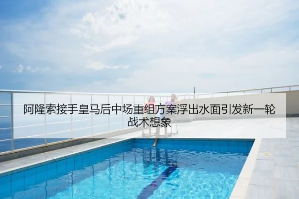 阿隆索接手皇马后中场重组方案浮出水面引发新一轮战术想象