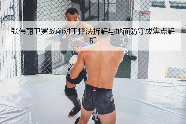 张伟丽卫冕战前对手摔法拆解与地面防守成焦点解析